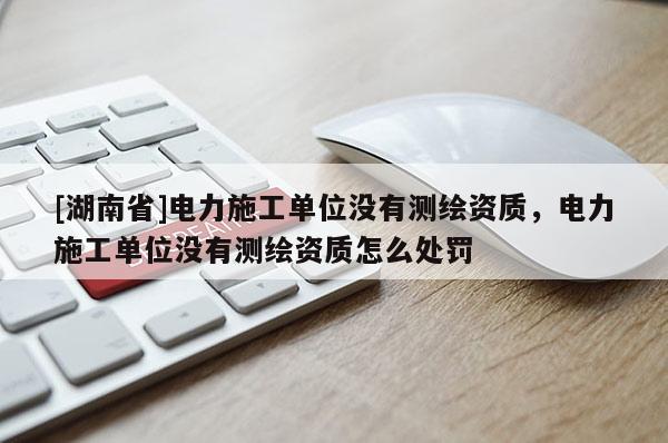 [湖南省]電力施工單位沒有測繪資質，電力施工單位沒有測繪資質怎么處罰