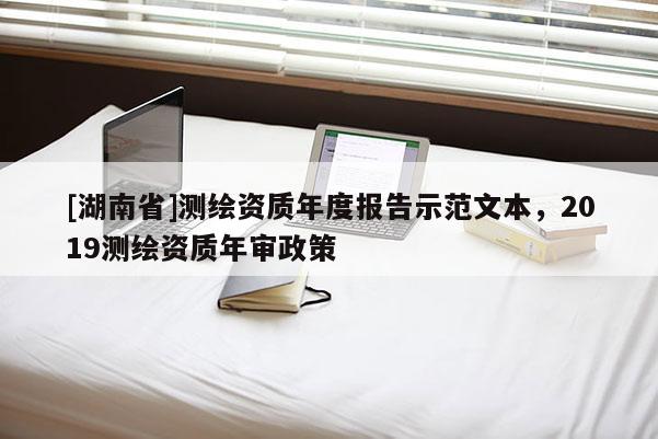 [湖南省]測繪資質(zhì)年度報(bào)告示范文本，2019測繪資質(zhì)年審政策