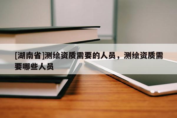 [湖南省]測繪資質(zhì)需要的人員，測繪資質(zhì)需要哪些人員
