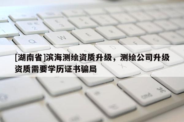 [湖南省]濱海測繪資質(zhì)升級，測繪公司升級資質(zhì)需要學(xué)歷證書騙局