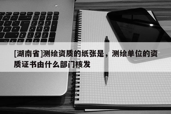 [湖南省]測繪資質(zhì)的紙張是，測繪單位的資質(zhì)證書由什么部門核發(fā)