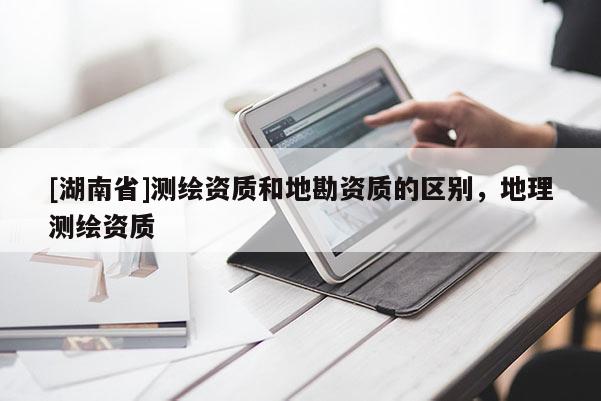 [湖南省]測(cè)繪資質(zhì)和地勘資質(zhì)的區(qū)別，地理測(cè)繪資質(zhì)
