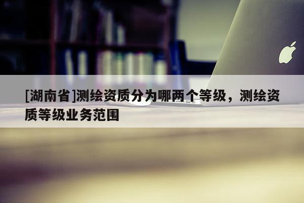 [湖南省]測繪資質(zhì)分為哪兩個等級，測繪資質(zhì)等級業(yè)務(wù)范圍