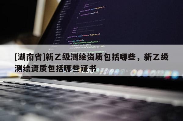 [湖南省]新乙級(jí)測繪資質(zhì)包括哪些，新乙級(jí)測繪資質(zhì)包括哪些證書