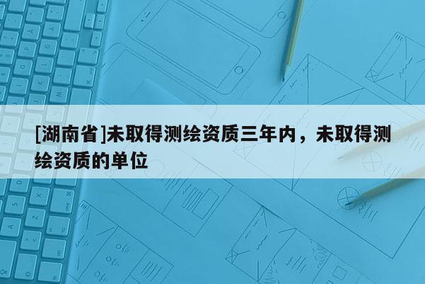 [湖南省]未取得測繪資質(zhì)三年內(nèi)，未取得測繪資質(zhì)的單位