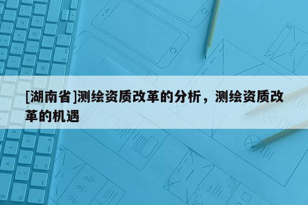 [湖南省]測繪資質(zhì)改革的分析，測繪資質(zhì)改革的機遇