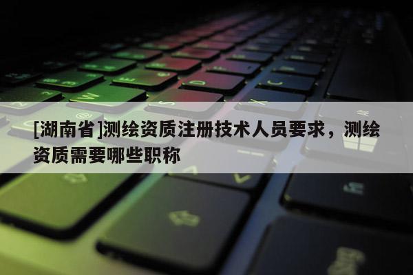 [湖南省]測繪資質(zhì)注冊技術(shù)人員要求，測繪資質(zhì)需要哪些職稱