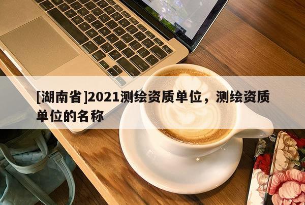 [湖南省]2021測繪資質單位，測繪資質單位的名稱