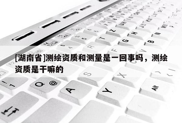 [湖南省]測繪資質和測量是一回事嗎，測繪資質是干嘛的