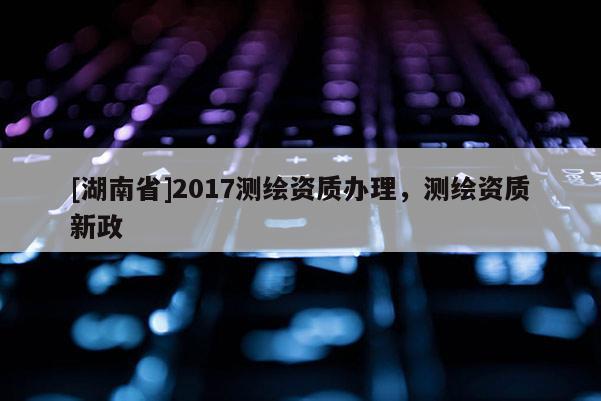 [湖南省]2017測繪資質辦理，測繪資質新政