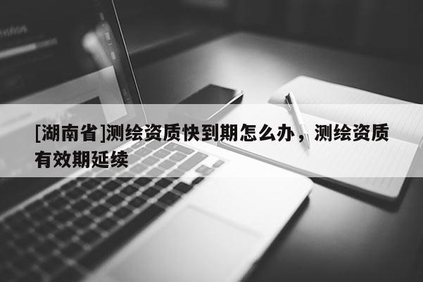 [湖南省]測(cè)繪資質(zhì)快到期怎么辦，測(cè)繪資質(zhì)有效期延續(xù)
