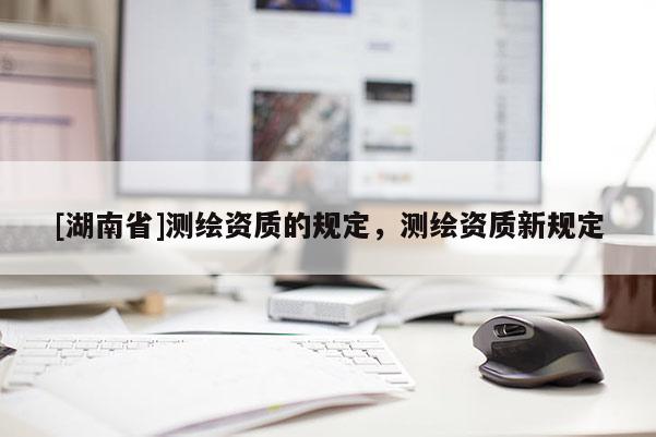 [湖南省]測(cè)繪資質(zhì)的規(guī)定，測(cè)繪資質(zhì)新規(guī)定