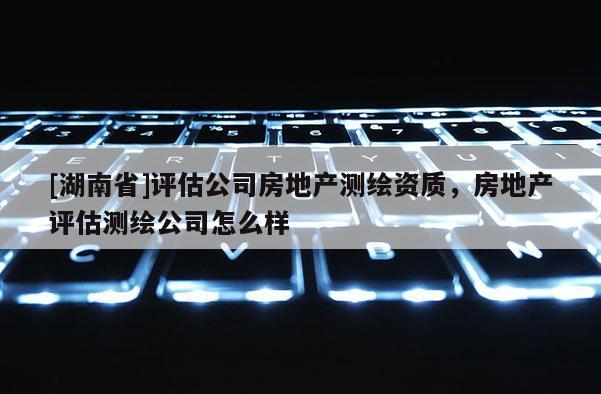 [湖南省]評估公司房地產測繪資質，房地產評估測繪公司怎么樣