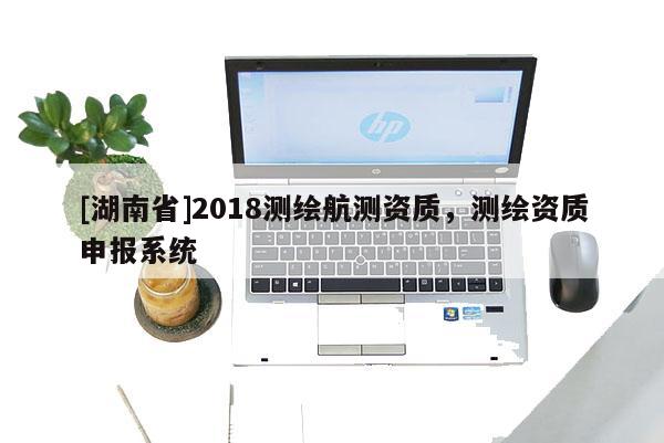 [湖南省]2018測繪航測資質，測繪資質申報系統
