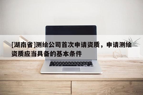 [湖南省]測繪公司首次申請資質，申請測繪資質應當具備的基本條件