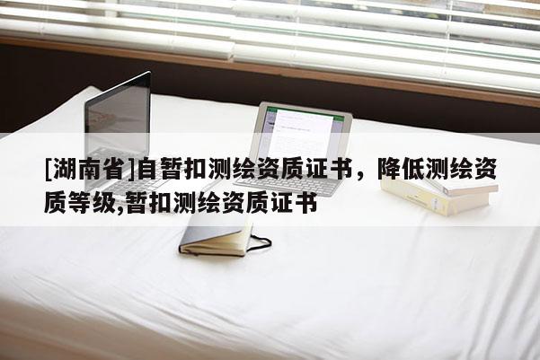 [湖南省]自暫扣測繪資質(zhì)證書，降低測繪資質(zhì)等級,暫扣測繪資質(zhì)證書
