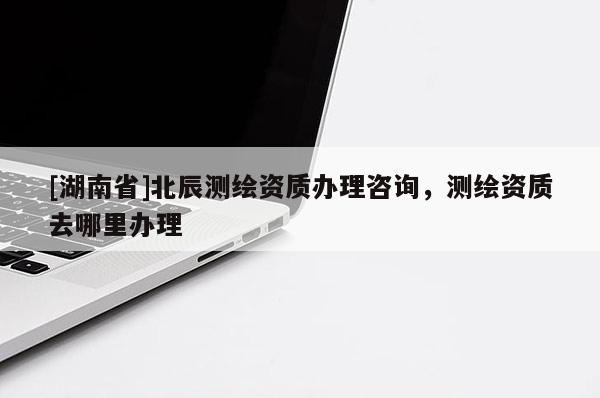 [湖南省]北辰測繪資質辦理咨詢，測繪資質去哪里辦理