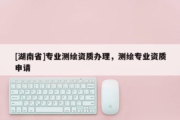 [湖南省]專業測繪資質辦理，測繪專業資質申請