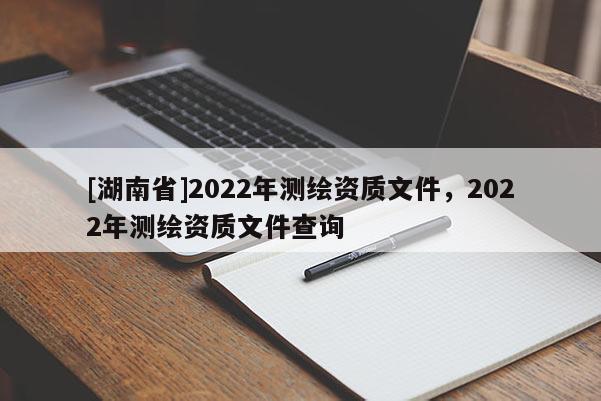 [湖南省]2022年測(cè)繪資質(zhì)文件，2022年測(cè)繪資質(zhì)文件查詢(xún)