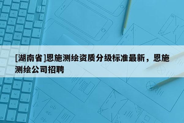 [湖南省]恩施測(cè)繪資質(zhì)分級(jí)標(biāo)準(zhǔn)最新，恩施測(cè)繪公司招聘