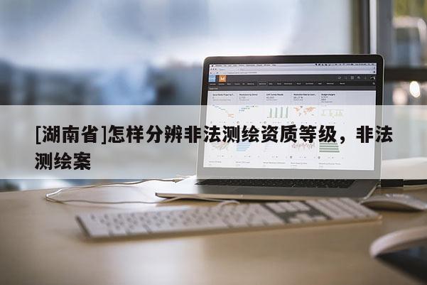 [湖南省]怎樣分辨非法測(cè)繪資質(zhì)等級(jí)，非法測(cè)繪案