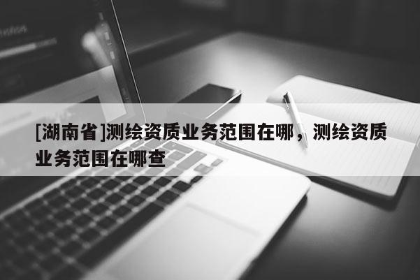 [湖南省]測(cè)繪資質(zhì)業(yè)務(wù)范圍在哪，測(cè)繪資質(zhì)業(yè)務(wù)范圍在哪查