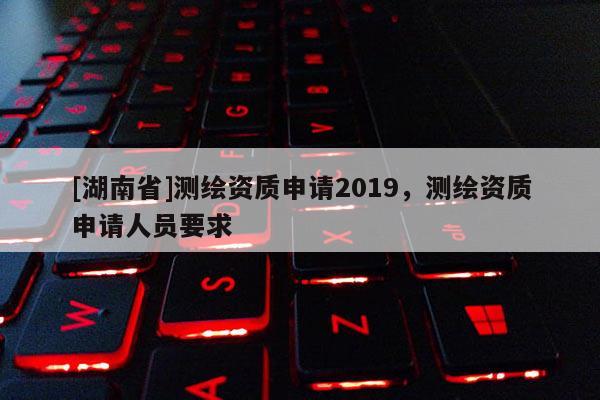 [湖南省]測繪資質申請2019，測繪資質申請人員要求