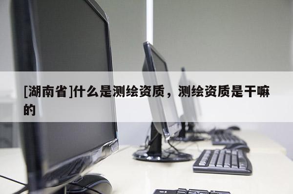 [湖南省]什么是測繪資質(zhì)，測繪資質(zhì)是干嘛的