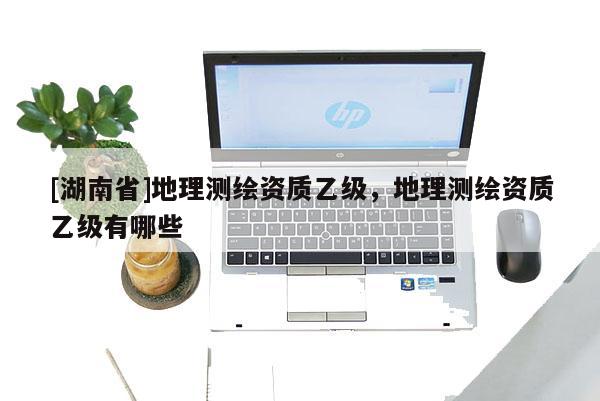 [湖南省]地理測繪資質乙級，地理測繪資質乙級有哪些