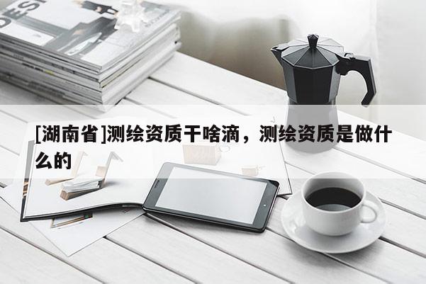 [湖南省]測繪資質干啥滴，測繪資質是做什么的
