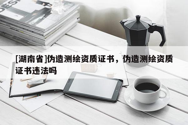 [湖南省]偽造測繪資質(zhì)證書，偽造測繪資質(zhì)證書違法嗎