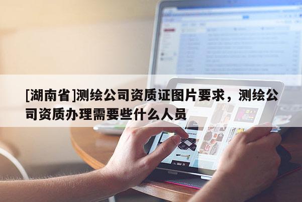 [湖南省]測繪公司資質(zhì)證圖片要求，測繪公司資質(zhì)辦理需要些什么人員