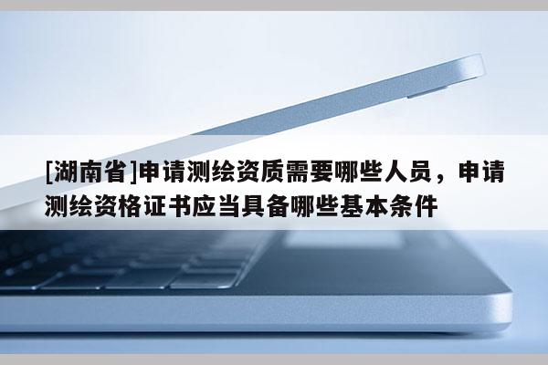 [湖南省]申請測繪資質(zhì)需要哪些人員，申請測繪資格證書應(yīng)當(dāng)具備哪些基本條件