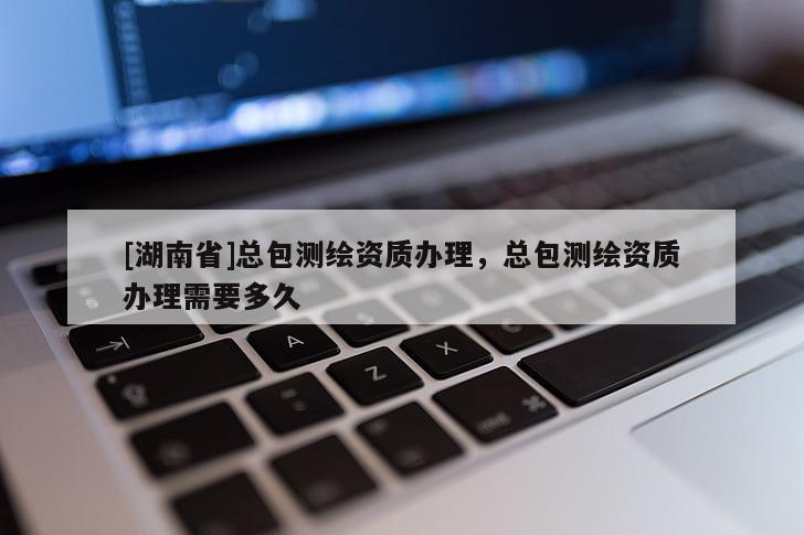 [湖南省]總包測繪資質(zhì)辦理，總包測繪資質(zhì)辦理需要多久