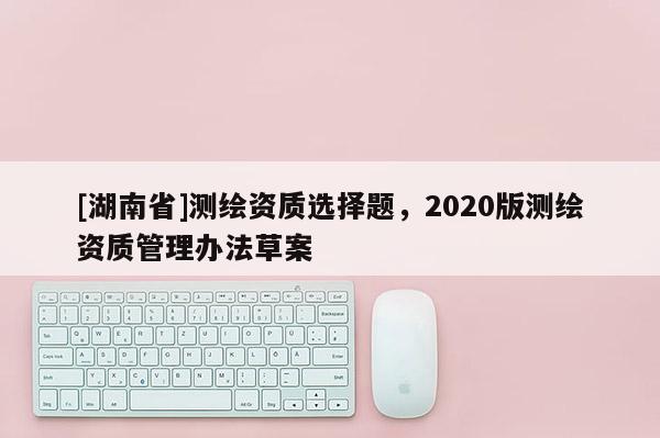 [湖南省]測繪資質選擇題，2020版測繪資質管理辦法草案
