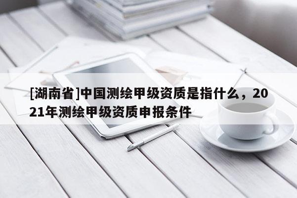 [湖南省]中國測繪甲級資質是指什么，2021年測繪甲級資質申報條件