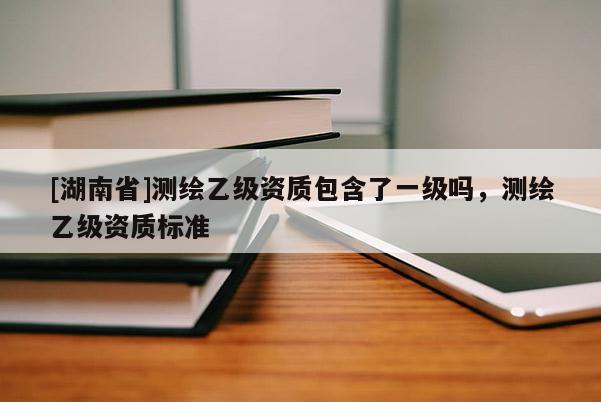 [湖南省]測繪乙級資質包含了一級嗎，測繪乙級資質標準