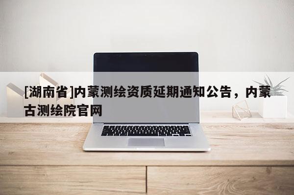 [湖南省]內蒙測繪資質延期通知公告，內蒙古測繪院官網