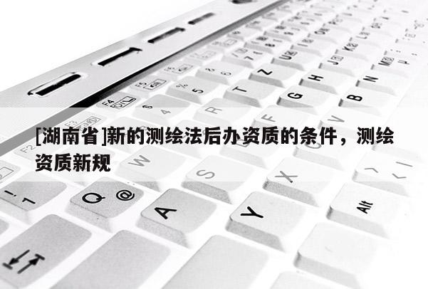 [湖南省]新的測繪法后辦資質的條件，測繪資質新規