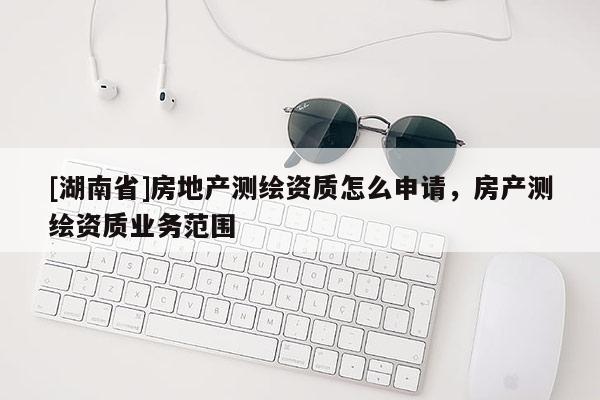 [湖南省]房地產測繪資質怎么申請，房產測繪資質業務范圍
