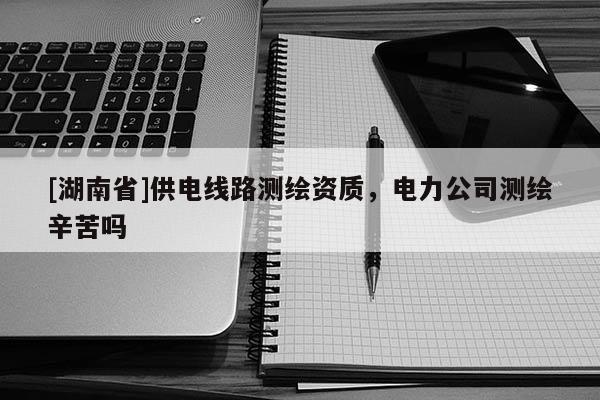 [湖南省]供電線路測繪資質，電力公司測繪辛苦嗎