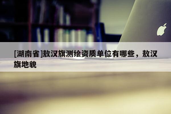 [湖南省]敖漢旗測繪資質單位有哪些，敖漢旗地貌