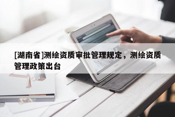 [湖南省]測繪資質審批管理規定，測繪資質管理政策出臺