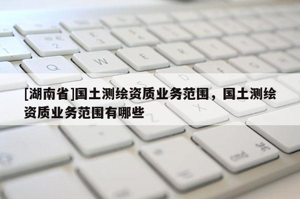 [湖南省]國土測繪資質(zhì)業(yè)務(wù)范圍，國土測繪資質(zhì)業(yè)務(wù)范圍有哪些