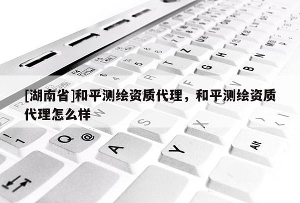 [湖南省]和平測繪資質代理，和平測繪資質代理怎么樣