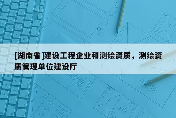 [湖南省]建設工程企業和測繪資質，測繪資質管理單位建設廳