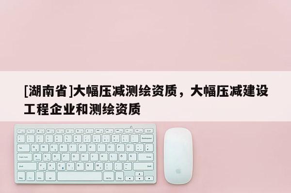 [湖南省]大幅壓減測繪資質，大幅壓減建設工程企業和測繪資質