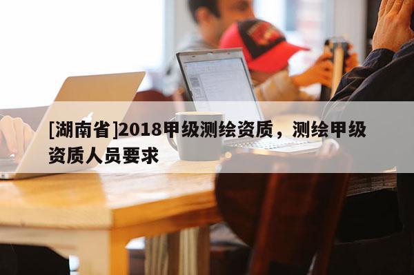 [湖南省]2018甲級測繪資質，測繪甲級資質人員要求