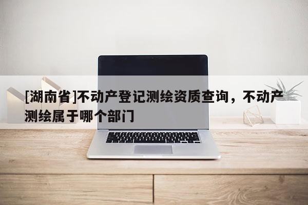 [湖南省]不動產登記測繪資質查詢，不動產測繪屬于哪個部門