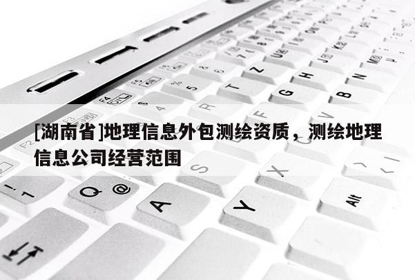 [湖南省]地理信息外包測繪資質，測繪地理信息公司經營范圍